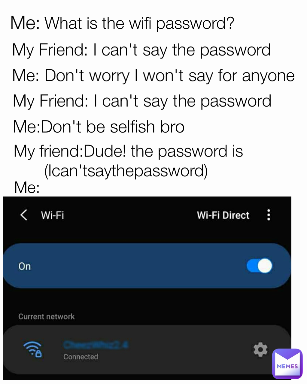 What is the wifi password?  My Friend: I can't say the password Me:Don't be selfish bro Me: My Friend: I can't say the password Me: Me: Don't worry I won't say for anyone My friend:Dude! the password is (Ican'tsaythepassword) 