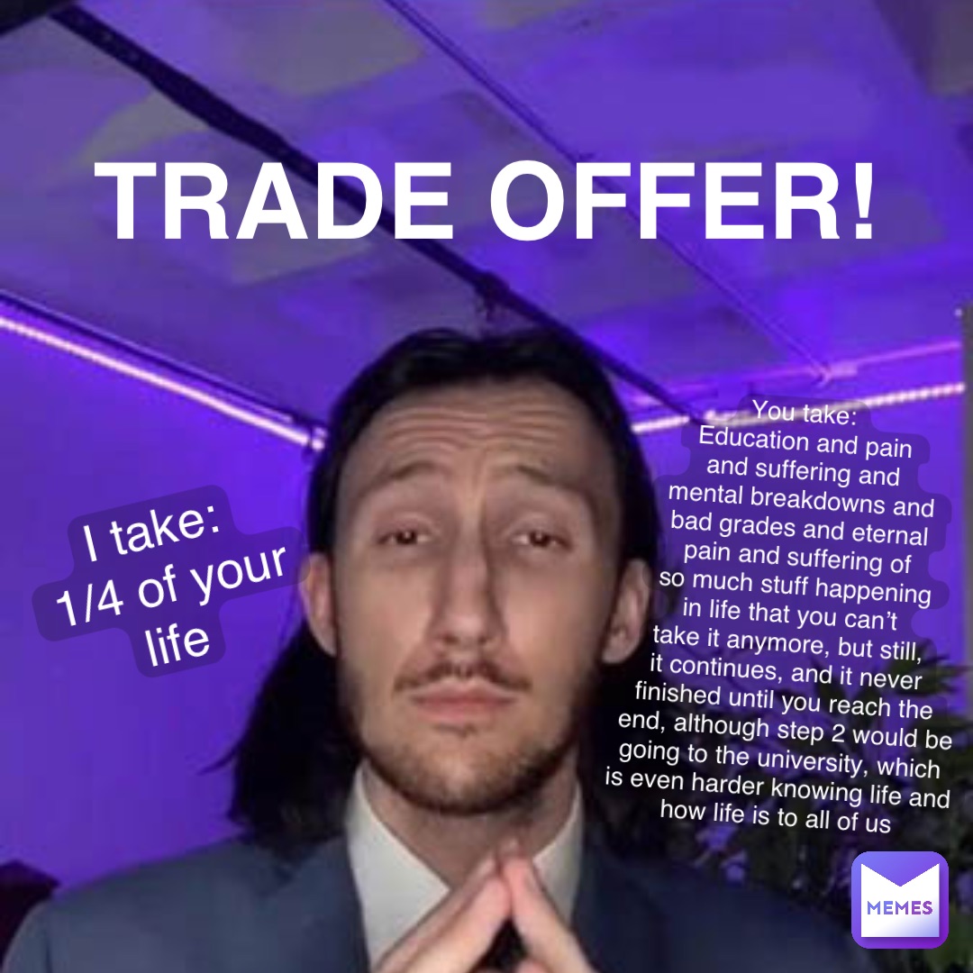 Trade Offer! I take:
1/4 of your life You take:
Education and pain 
and suffering and 
mental breakdowns and 
bad grades and eternal 
pain and suffering of 
so much stuff happening 
in life that you can’t
take it anymore, but still,
it continues, and it never
finished until you reach the
end, although step 2 would be 
going to the university, which
is even harder knowing life and
how life is to all of us