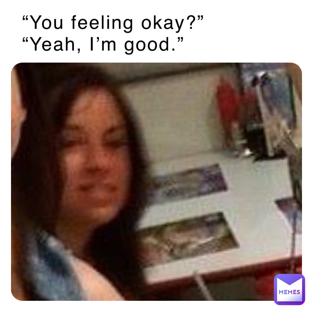 “You feeling okay?”
“Yeah, I’m good.”