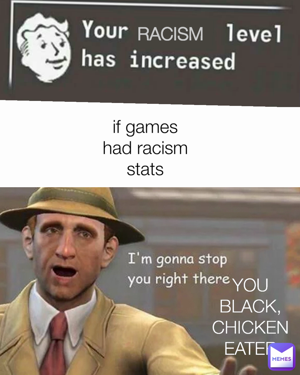 Racism  you black chicken eater
 RACISM 
 if games had racism stats YOU BLACK, CHICKEN EATER