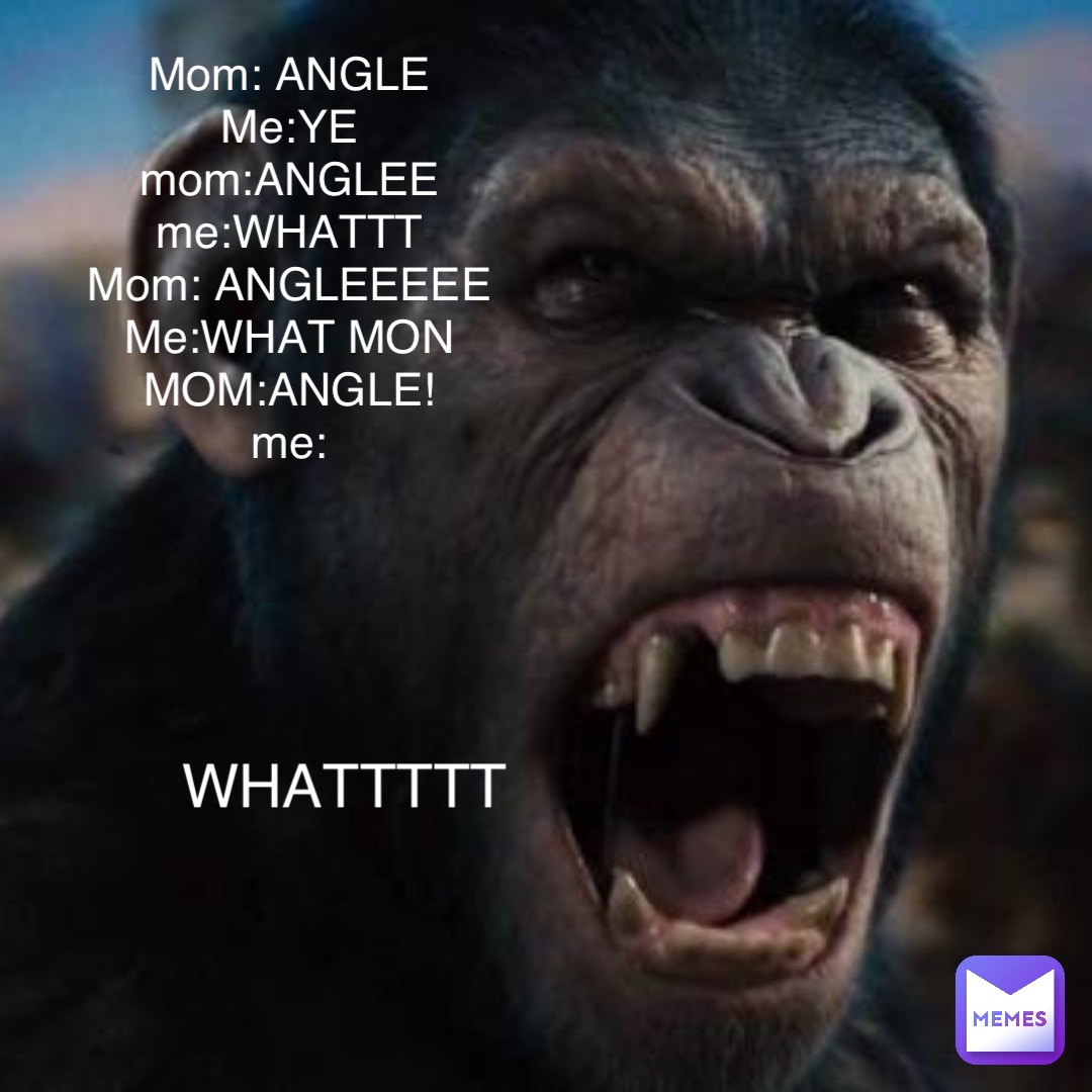 Mom: ANGLE
Me:YE
mom:ANGLEE
me:WHATTT
Mom: ANGLEEEEE
Me:WHAT MON
MOM:ANGLE!
me: WHATTTTT mom:hi!