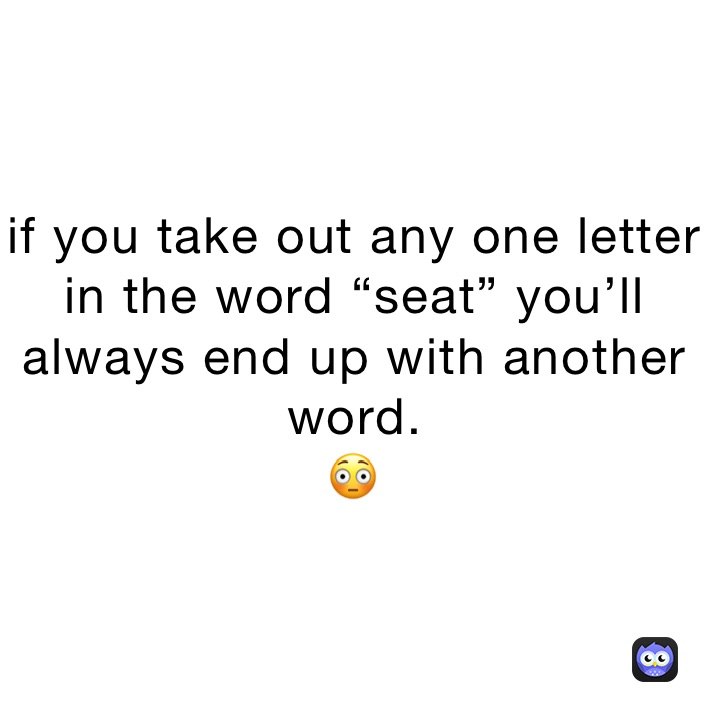 if you take out any one letter in the word “seat” you’ll always end up with another word.
😳