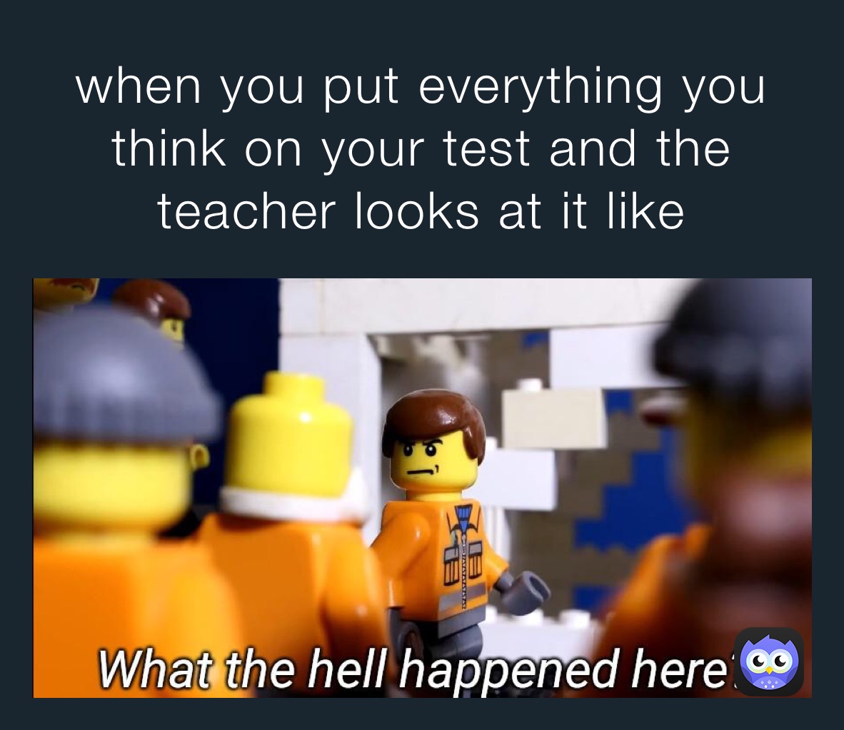 when you put everything you think on your test and the teacher looks at it like