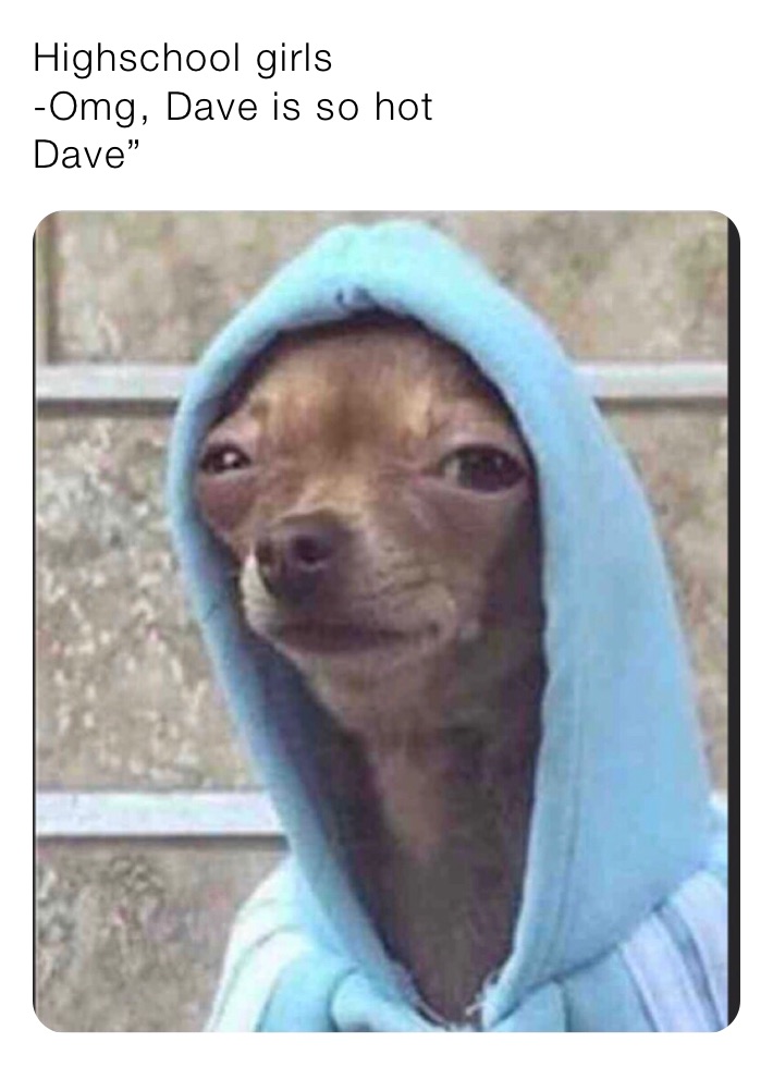 Highschool girls
-Omg, Dave is so hot
Dave”