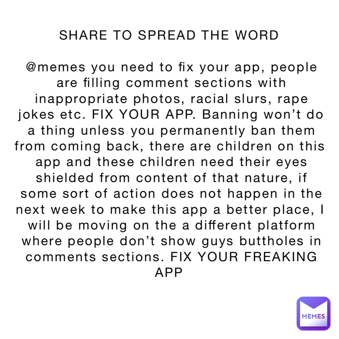 SHARE TO SPREAD THE WORD

@memes you need to fix your app, people are filling comment sections with inappropriate photos, racial slurs, rape jokes etc. FIX YOUR APP. Banning won’t do a thing unless you permanently ban them from coming back, there are children on this app and these children need their eyes shielded from content of that nature, if some sort of action does not happen in the next week to make this app a better place, I will be moving on the a different platform where people don’t show guys buttholes in comments sections. FIX YOUR FREAKING APP