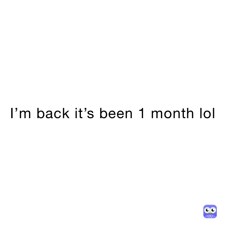 I’m back it’s been 1 month lol