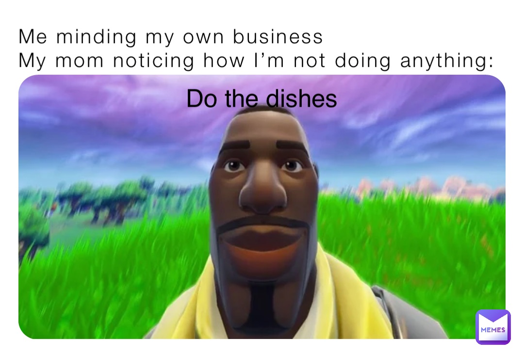 Me minding my own business
My mom noticing how I’m not doing anything: Do the dishes