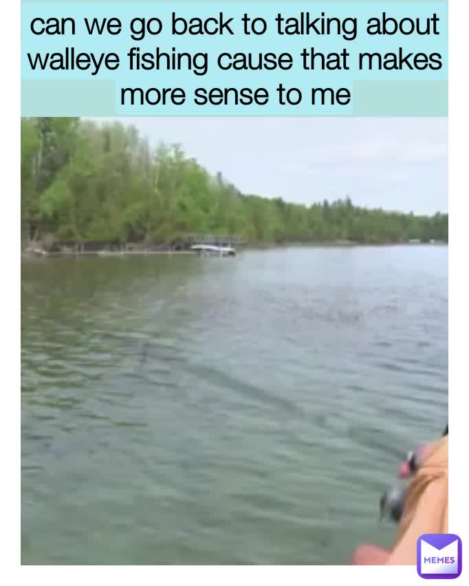 can we go back to talking about walleye fishing cause that makes