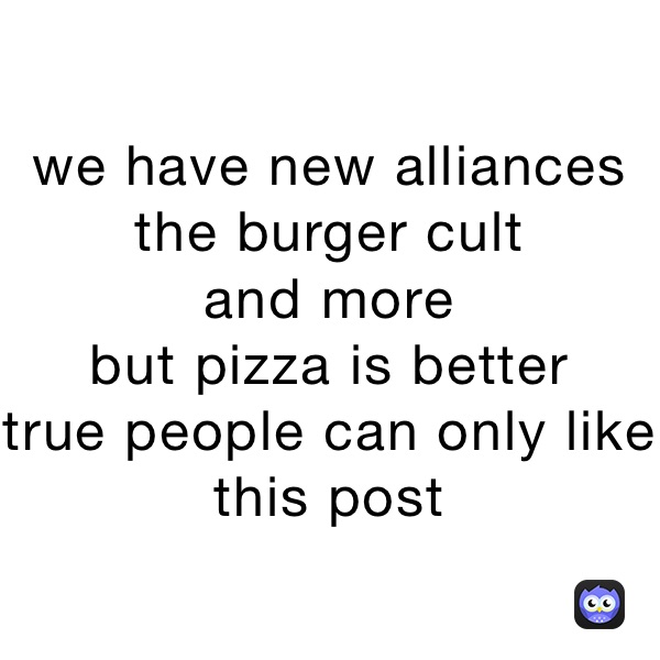 we have new alliances 
the burger cult
and more
but pizza is better 
true people can only like this post