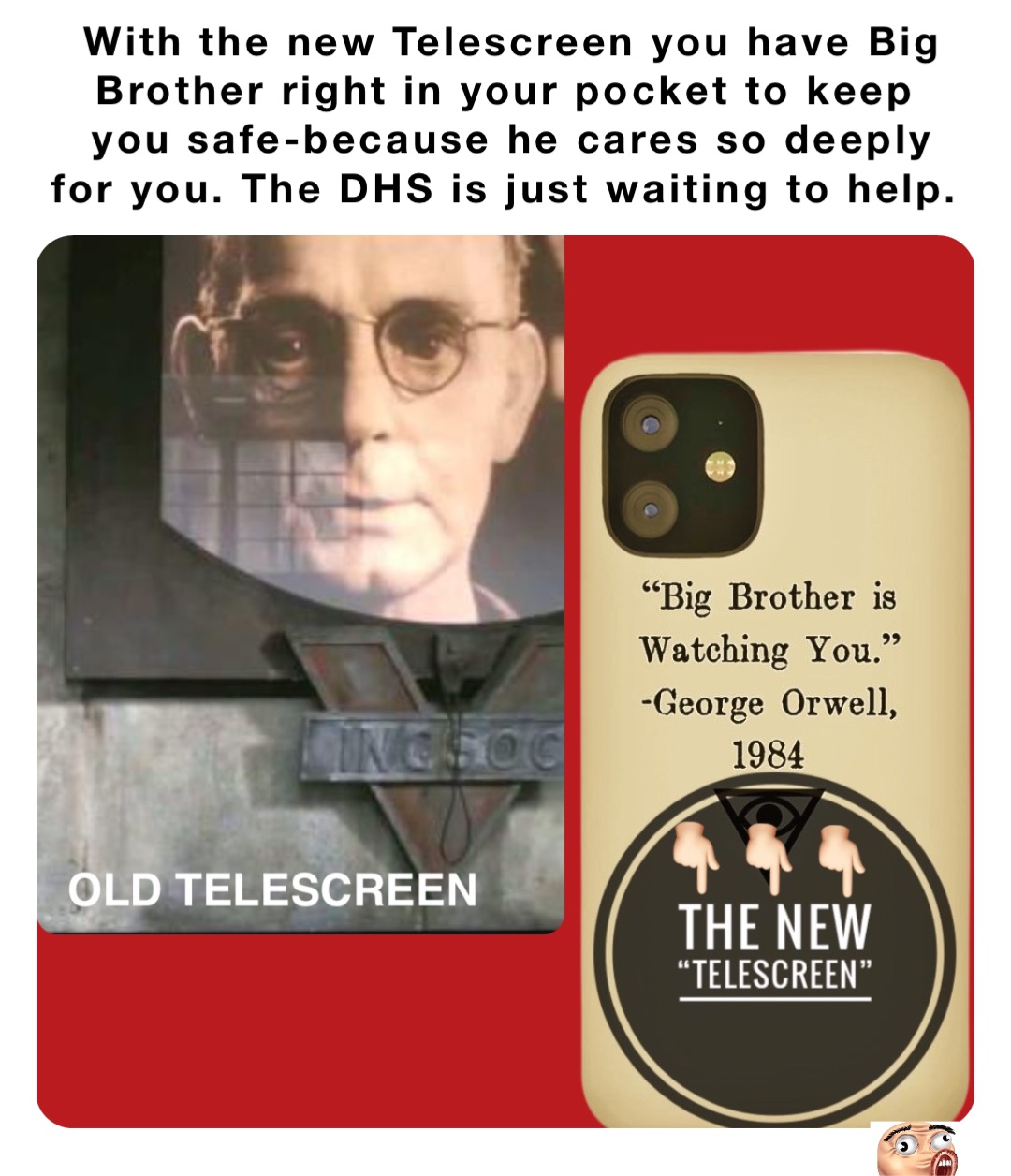 With the new Telescreen you have Big Brother right in your pocket to keep
you safe-because he cares so deeply for you. The DHS is just waiting to help.