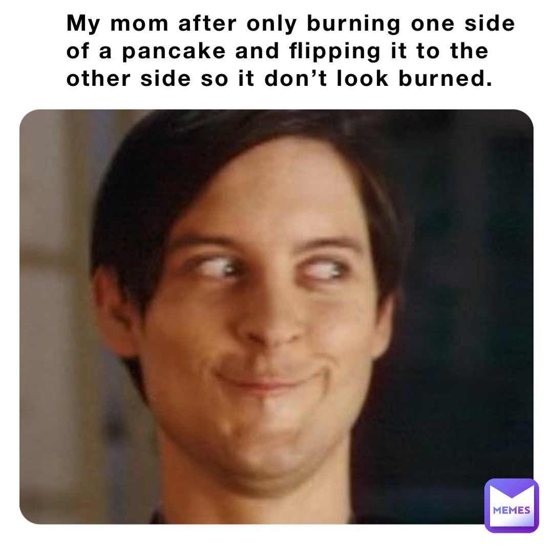 My mom after only burning one side of a pancake and flipping it to the other side so it don’t look burned.