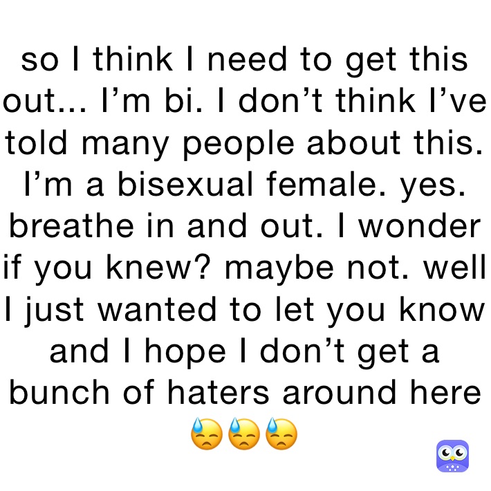 so I think I need to get this out... I’m bi. I don’t think I’ve told many people about this. I’m a bisexual female. yes. breathe in and out. I wonder if you knew? maybe not. well I just wanted to let you know and I hope I don’t get a bunch of haters around here 😓😓😓