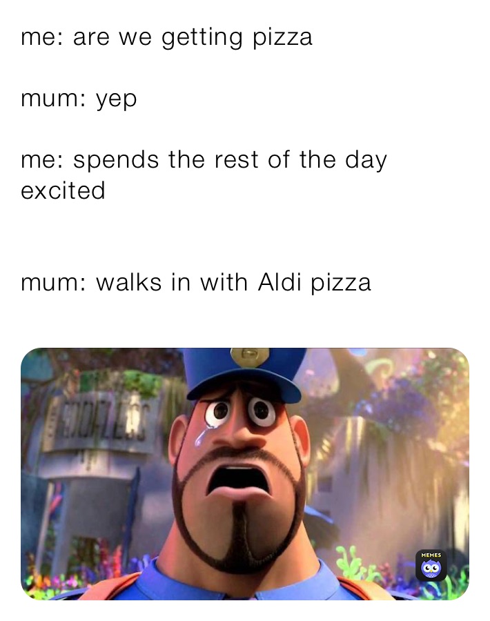 me: are we getting pizza

mum: yep

me: spends the rest of the day excited 


mum: walks in with Aldi pizza
