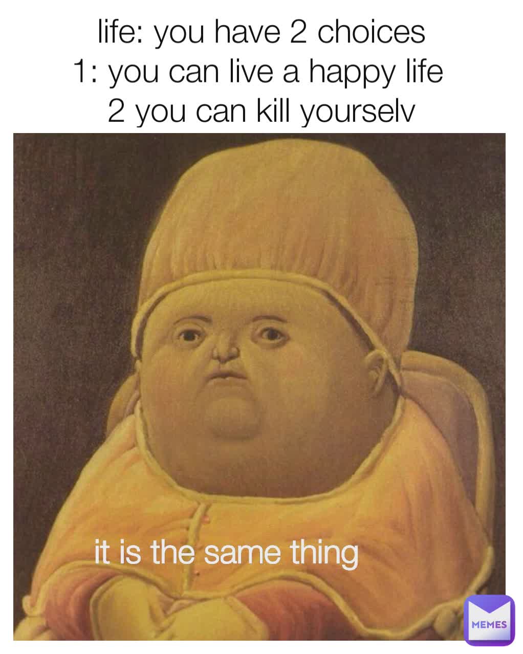 life: you have 2 choices
1: you can live a happy life 
2 you can kill yourselv it is the same thing it is the same thing