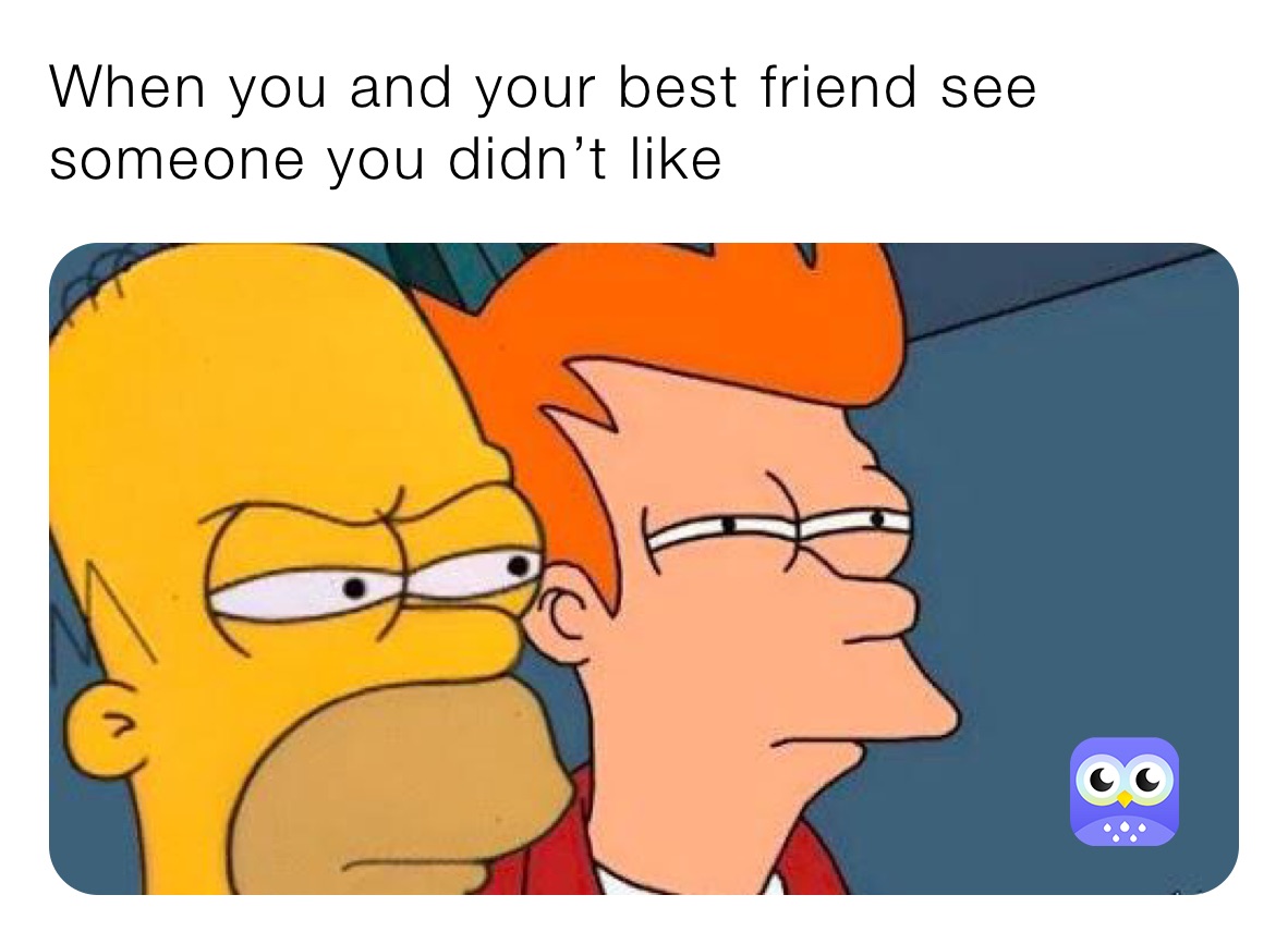 When you and your best friend see someone you didn’t like 