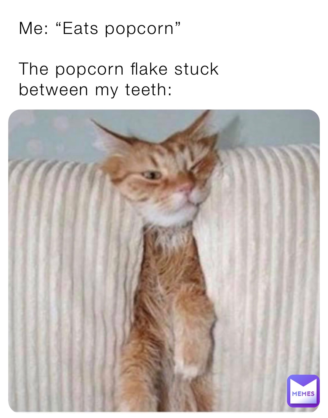 Me: “Eats popcorn”

The popcorn flake stuck between my teeth: