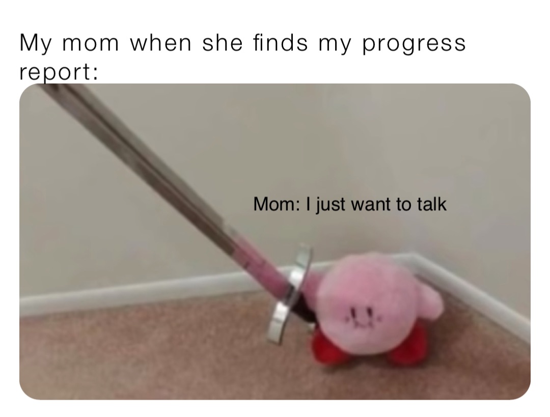 My mom when she finds my progress report: Mom: I just want to talk