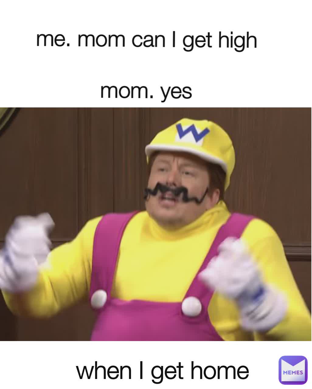 me. mom can I get high 

mom. yes  when I get home