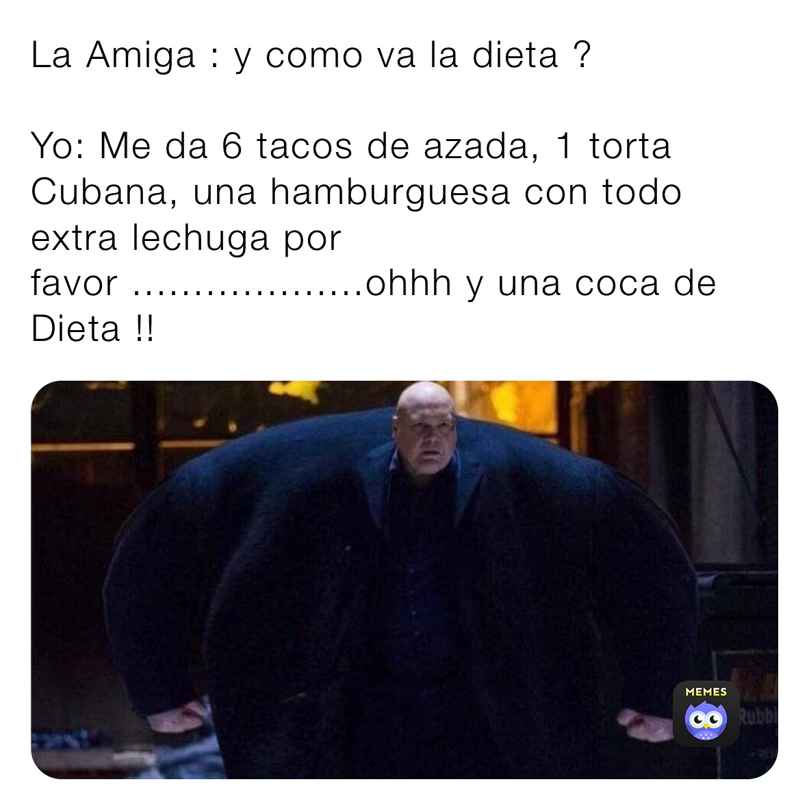 La Amiga : y como va la dieta ? 

Yo: Me da 6 tacos de azada, 1 torta Cubana, una hamburguesa con todo extra lechuga por favor ...................ohhh y una coca de Dieta !!