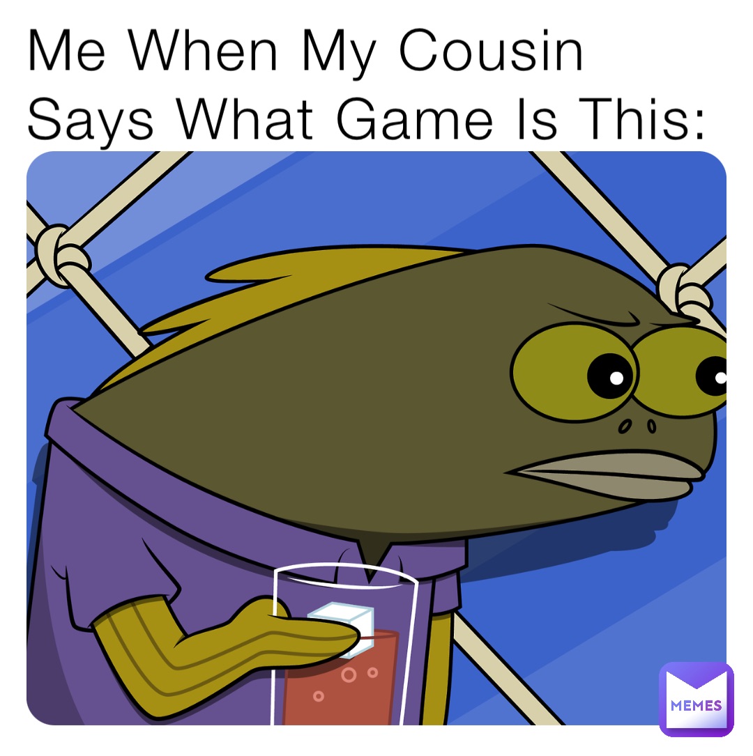 Me When My Cousin Says What Game Is This:
