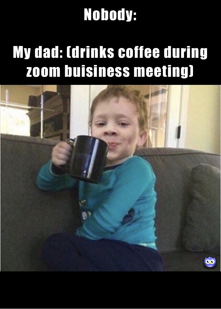 Nobody: 

My dad: (drinks coffee during zoom buisiness meeting)