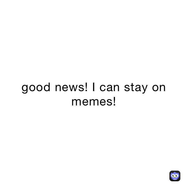 good news! I can stay on memes! 