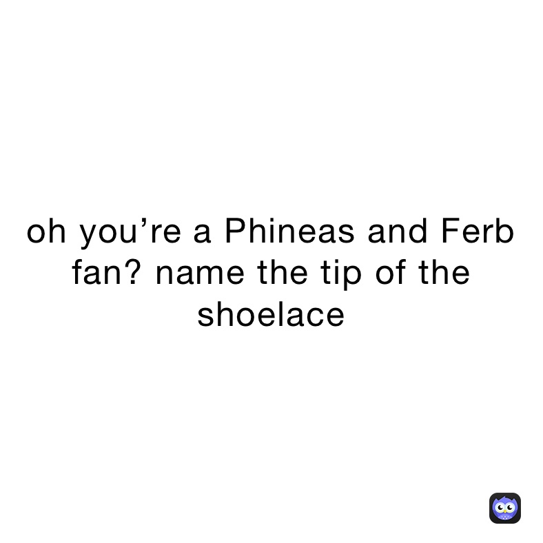 oh you’re a Phineas and Ferb fan? name the tip of the shoelace