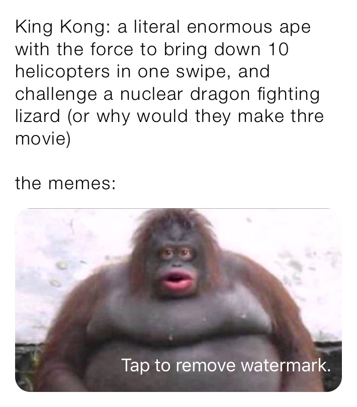 King Kong: a literal enormous ape with the force to bring down 10 helicopters in one swipe, and challenge a nuclear dragon fighting lizard (or why would they make thre movie)

the memes: 