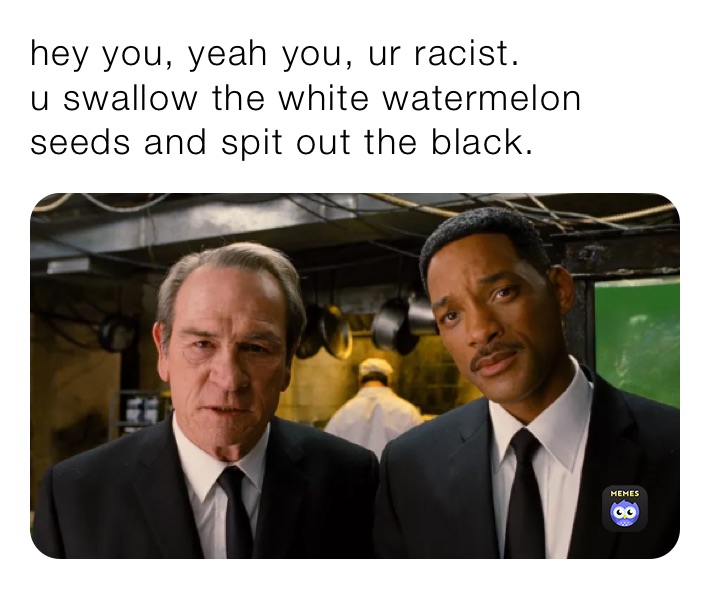 hey you, yeah you, ur racist.
u swallow the white watermelon seeds and spit out the black.