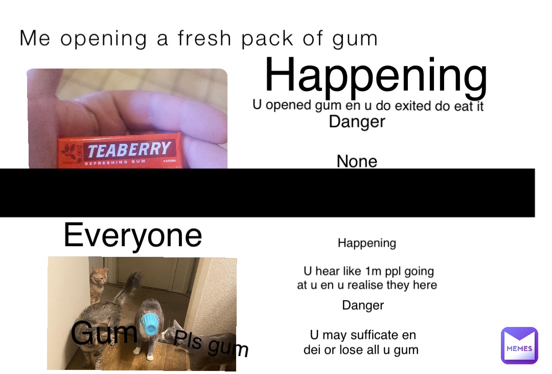 Me opening a fresh pack of gum Everyone Happening U opened gum en u do exited do eat it Danger

None Happening

U hear like 1m ppl going at u en u realise they here Danger 

U may sufficate en dei or lose all u gum _ Pls gum Gum