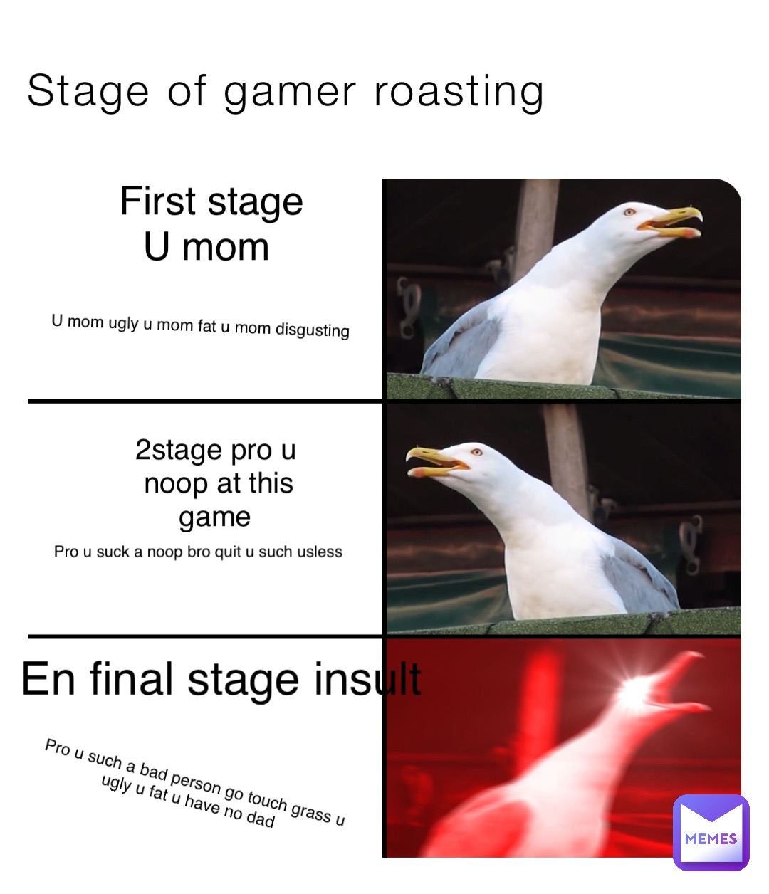 Stage of gamer roasting First stage 
U mom U mom ugly u mom fat u mom disgusting 2stage pro u noop at this game Pro u suck a noop bro quit u such usless En final stage insult Pro u such a bad person go touch grass u ugly u fat u have no dad