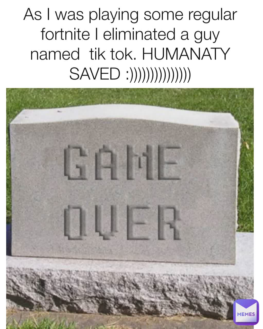 As I was playing some regular fortnite I eliminated a guy named  tik tok. HUMANATY SAVED :)))))))))))))))
