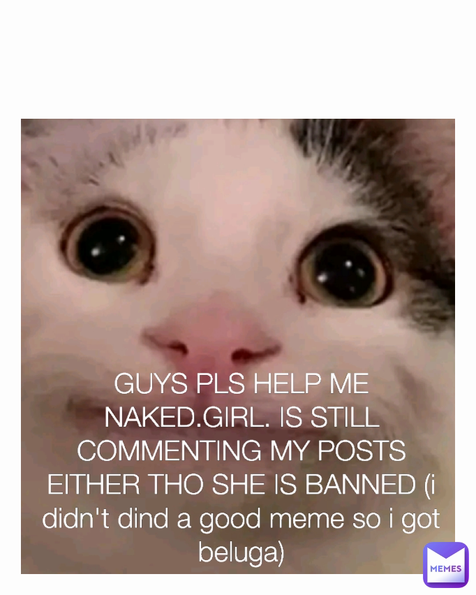 GUYS PLS HELP ME NAKED.GIRL. IS STILL COMMENTING MY POSTS EITHER THO SHE IS BANNED (i didn't dind a good meme so i got beluga)