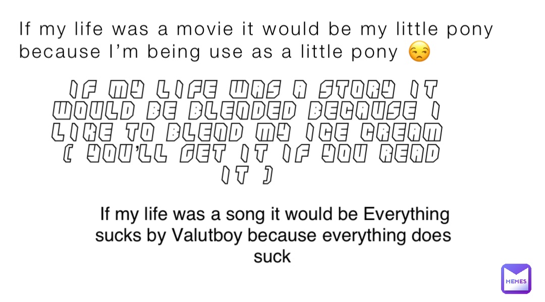 If my life was a movie it would be my little pony because I’m being use as a little pony 😒 If my life was a story it would be blended because I like to blend my ice cream ( you’ll get it if you read it ) If my life was a song it would be Everything sucks by Valutboy because everything does suck