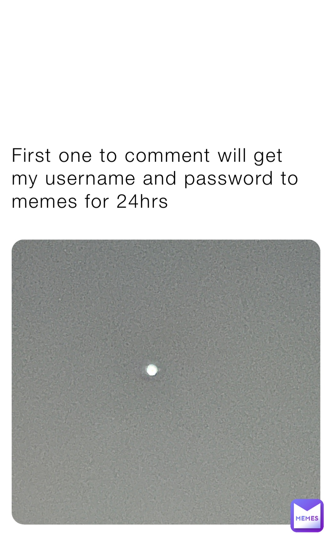 First one to comment will get my username and password to memes for 24hrs