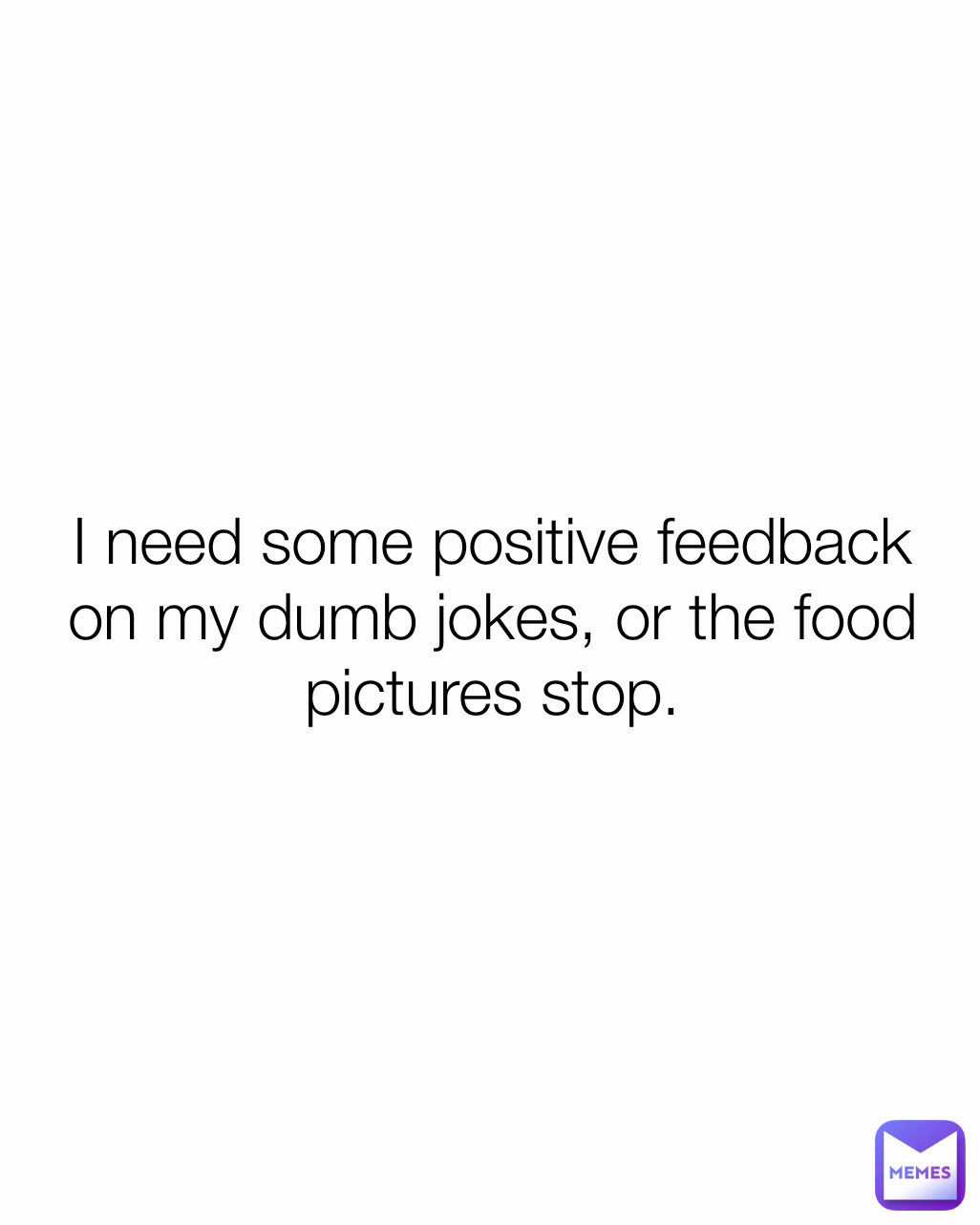 I need some positive feedback on my dumb jokes, or the food pictures stop.