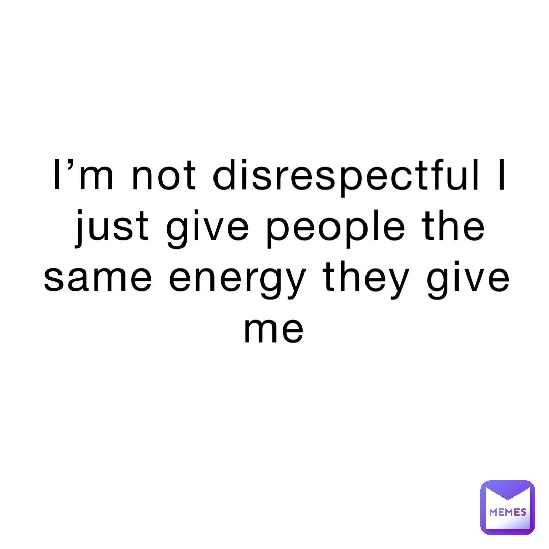 I’m not disrespectful I just give people the same energy they give me