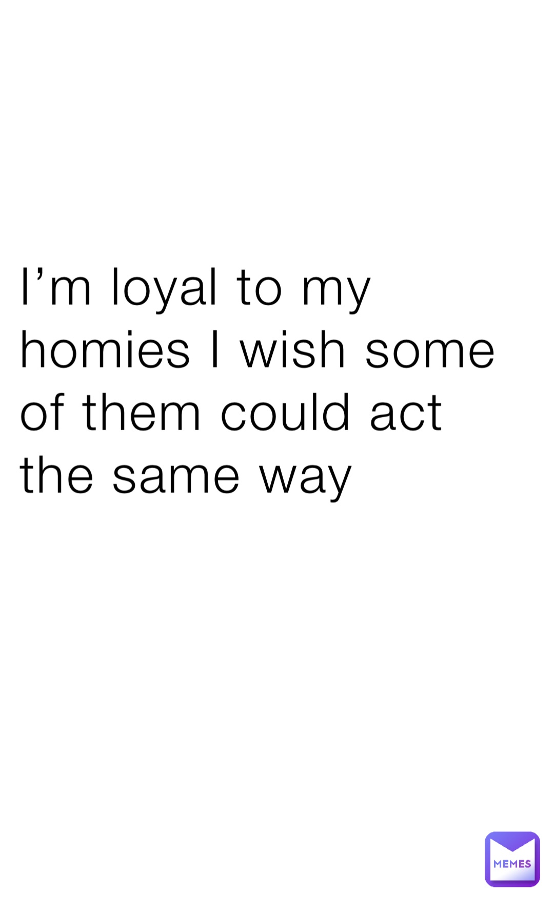 I’m loyal to my homies I wish some of them could act the same way
