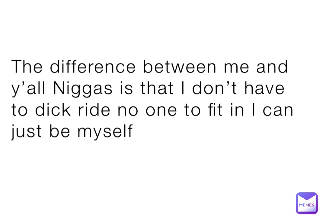 The difference between me and y’all Niggas is that I don’t have to dick ride no one to fit in I can just be myself