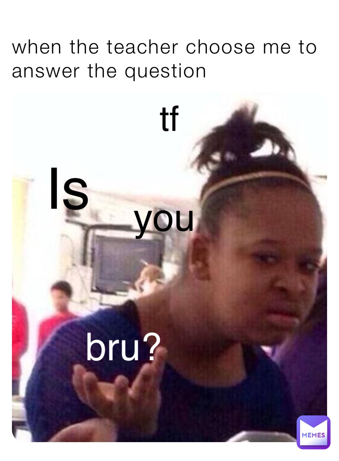 tf when the teacher choose me to answer the question Is you bru?