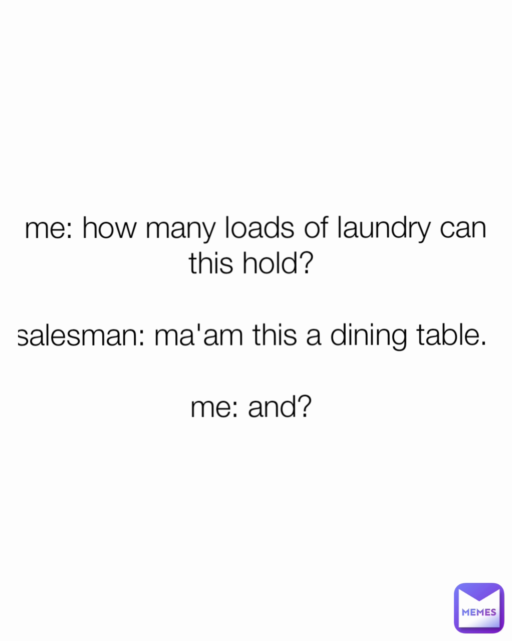 me: how many loads of laundry can this hold? 

salesman: ma'am this a dining table. 
 
me: and? 