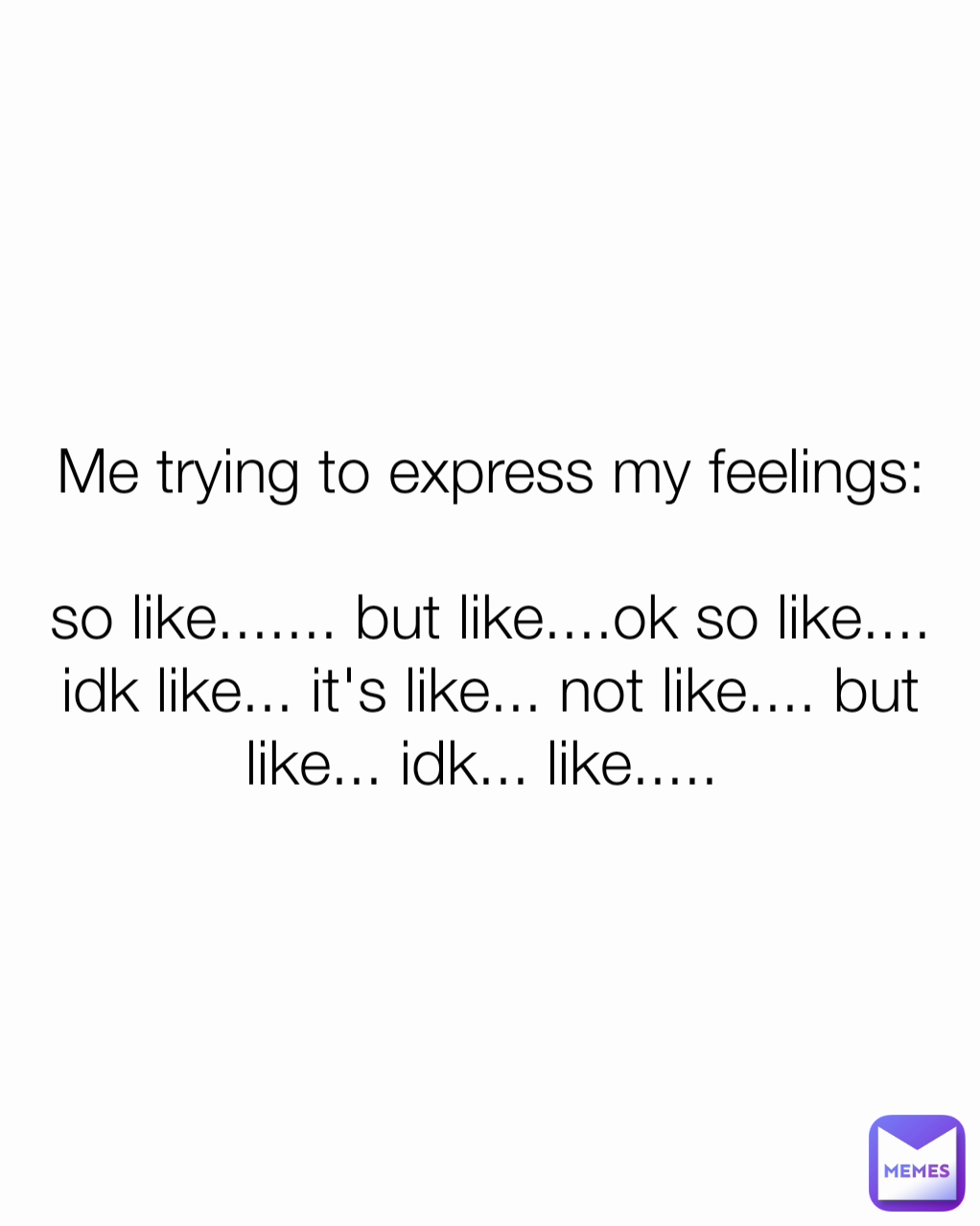 Me trying to express my feelings:

so like....... but like....ok so like.... idk like... it's like... not like.... but like... idk... like..... 