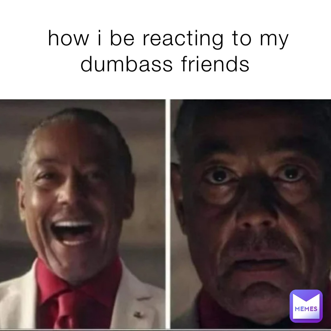 how i be reacting to my dumbass friends