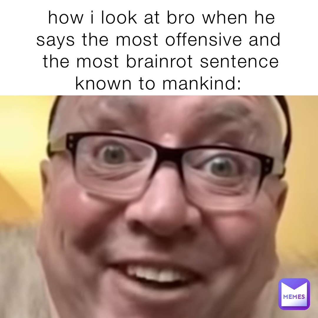 how i look at bro when he says the most offensive and the most brainrot sentence known to mankind: