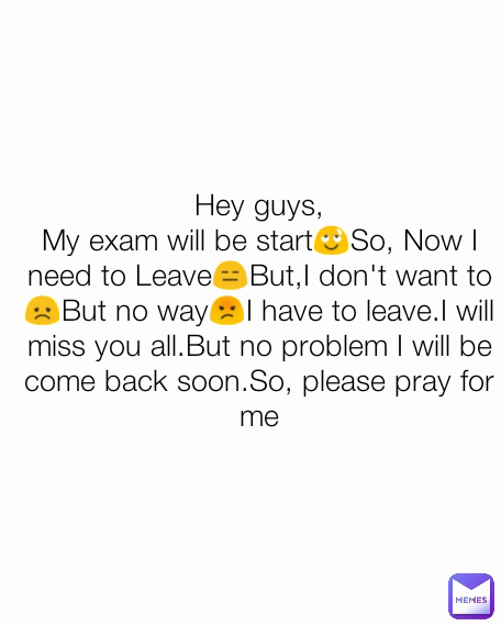 Hey guys,
My exam will be start😌So, Now I need to Leave😑But,I don't want to😞But no way😡I have to leave.I will miss you all.But no problem I will be come back soon.So, please pray for me