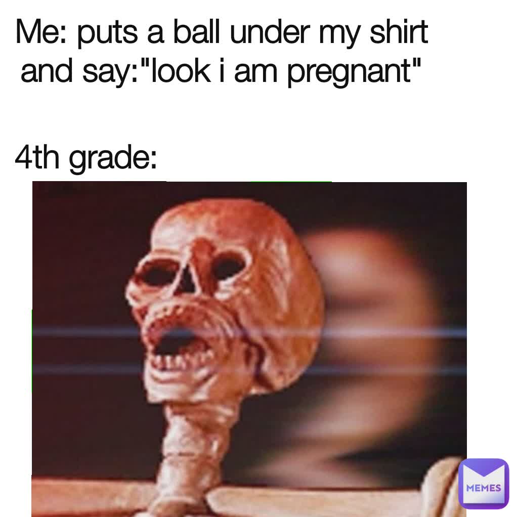 4th grade: Me: puts a ball under my shirt and say:"look i am pregnant"