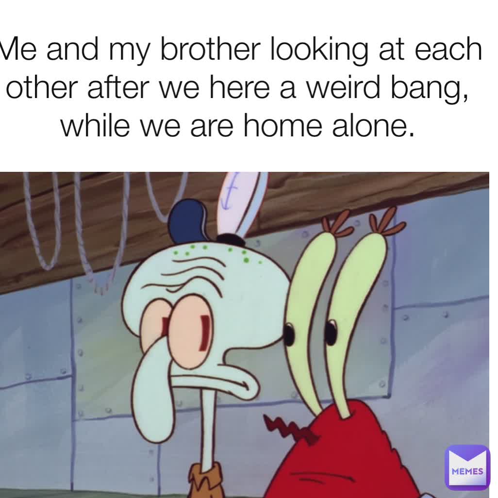 Me and my brother looking at each other after we here a weird bang, while we are home alone.