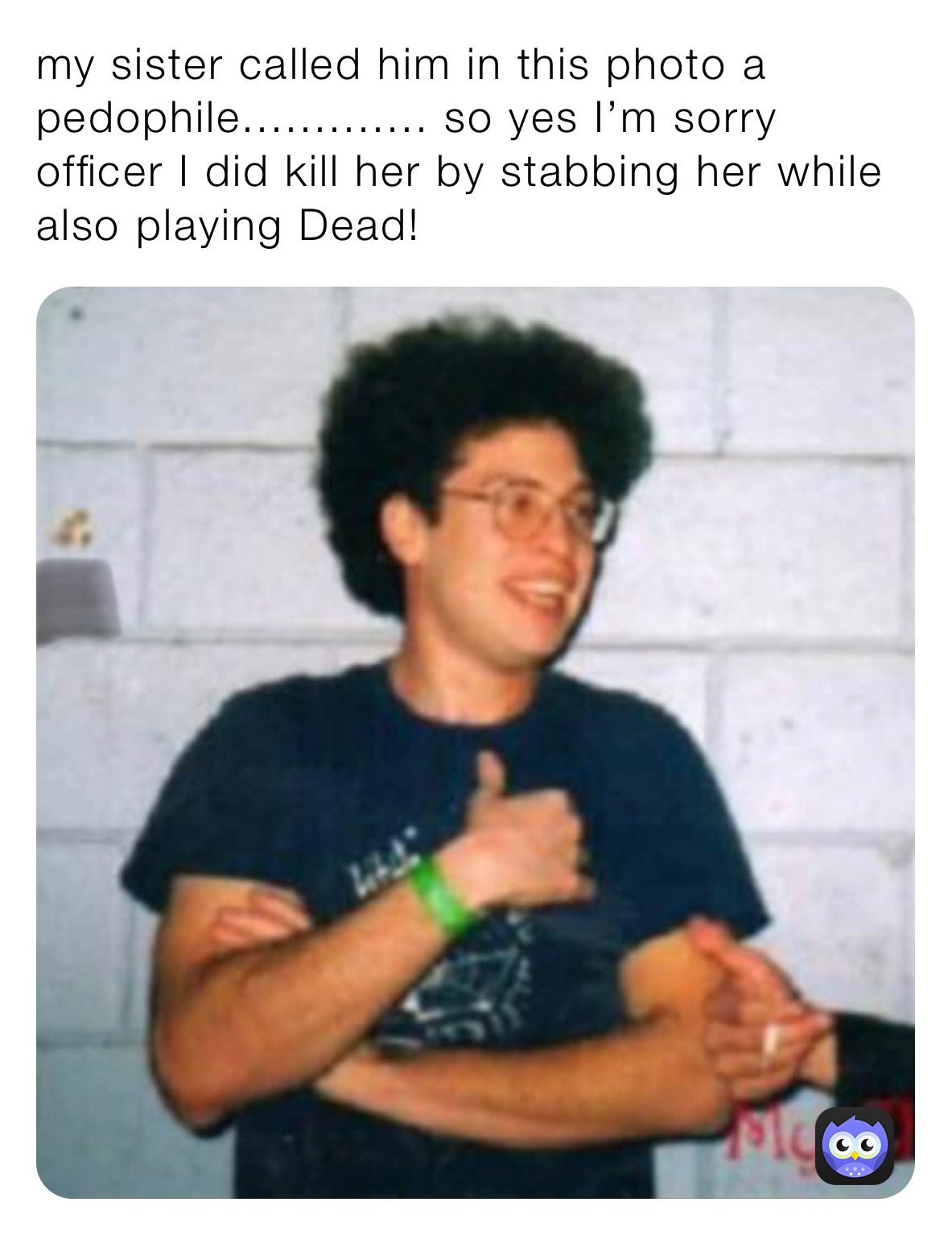 my sister called him in this photo a pedophile............. so yes I’m sorry officer I did kill her by stabbing her while also playing Dead! my sister called him in this photo a pedophile............. so yes I’m sorry officer I did kill her by stabbing her while also playing Dead!