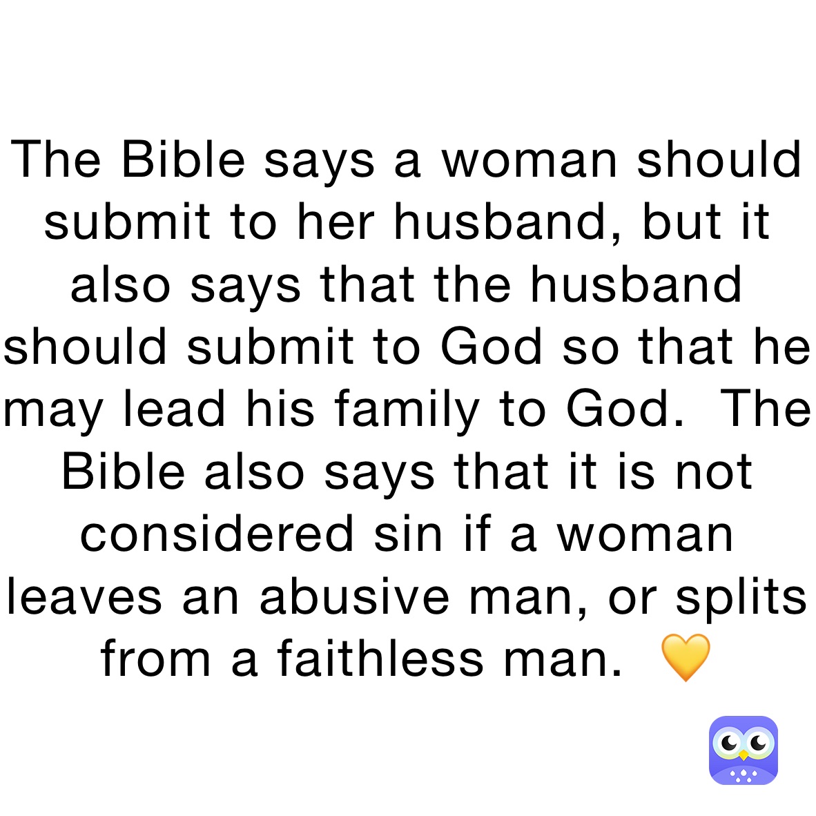 The Bible says a woman should submit to her husband, but it also says that the husband should submit to God so that he may lead his family to God.  The Bible also says that it is not considered sin if a woman leaves an abusive man, or splits from a faithless man.  💛 