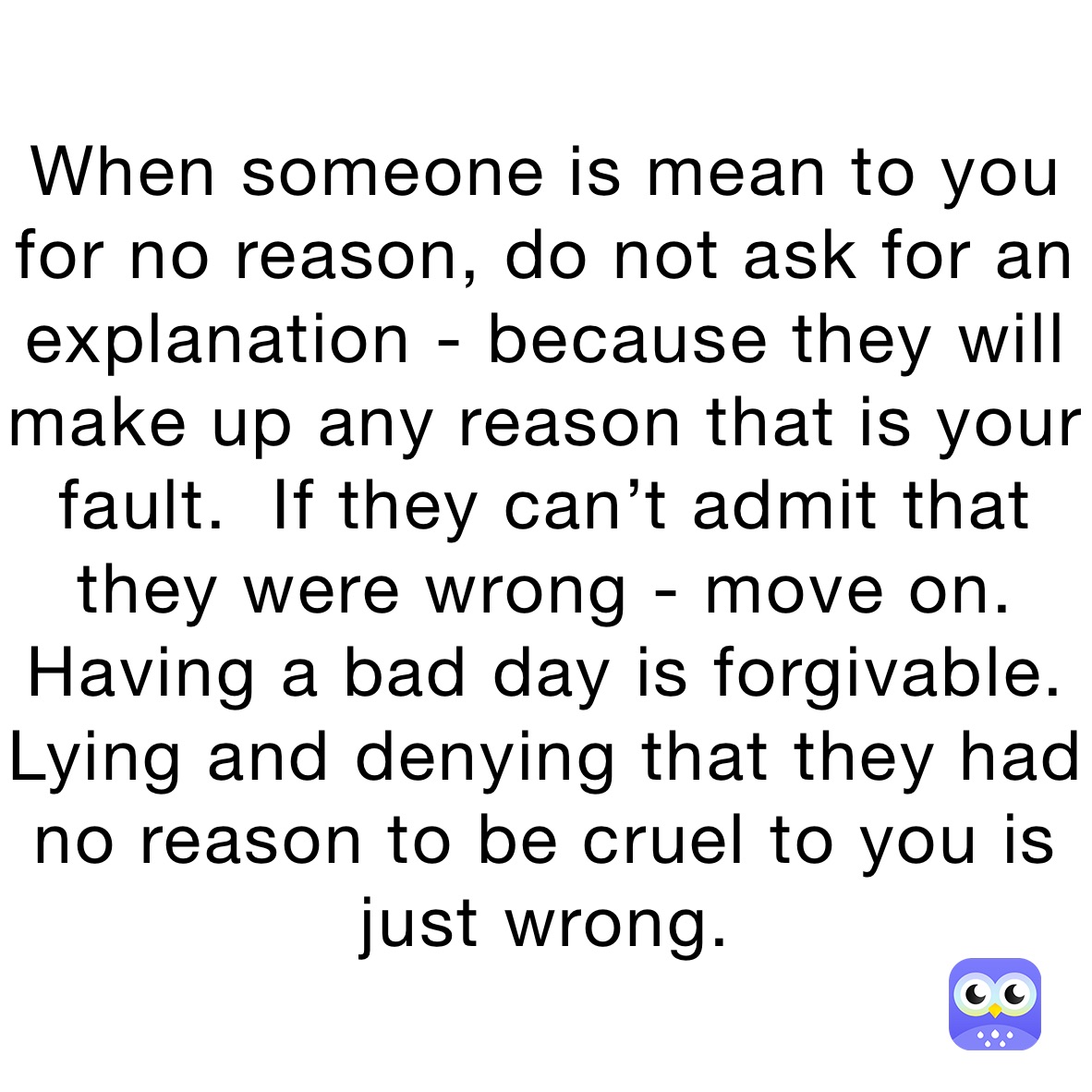 When someone is mean to you for no reason, do not ask for an explanation - because they will make up any reason that is your fault.  If they can’t admit that they were wrong - move on. Having a bad day is forgivable.  Lying and denying that they had no reason to be cruel to you is just wrong. 
